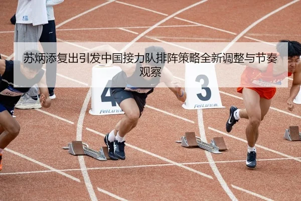 苏炳添复出引发中国接力队排阵策略全新调整与节奏观察