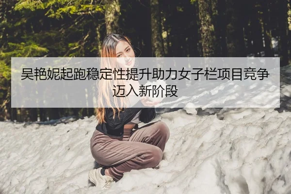 吴艳妮起跑稳定性提升助力女子栏项目竞争迈入新阶段