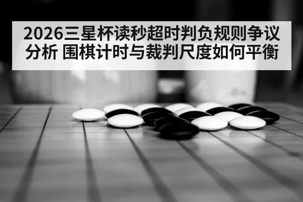 2026三星杯读秒超时判负规则争议分析 围棋计时与裁判尺度如何平衡