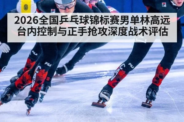 2026全国乒乓球锦标赛男单林高远台内控制与正手抢攻深度战术评估
